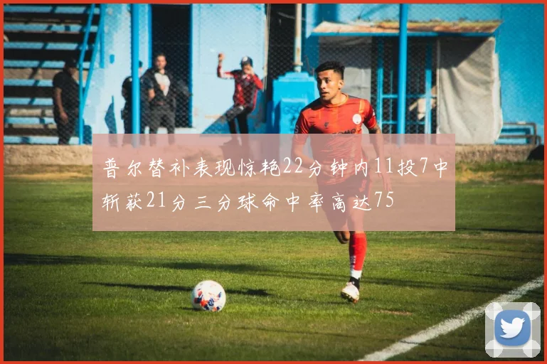 普尔替补表现惊艳22分钟内11投7中斩获21分三分球命中率高达75