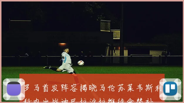 罗马首发阵容揭晓马伦苏莱韦斯利科内出战迪巴拉沙拉维待命替补