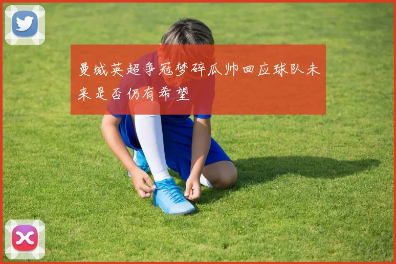曼城英超争冠梦碎瓜帅回应球队未来是否仍有希望