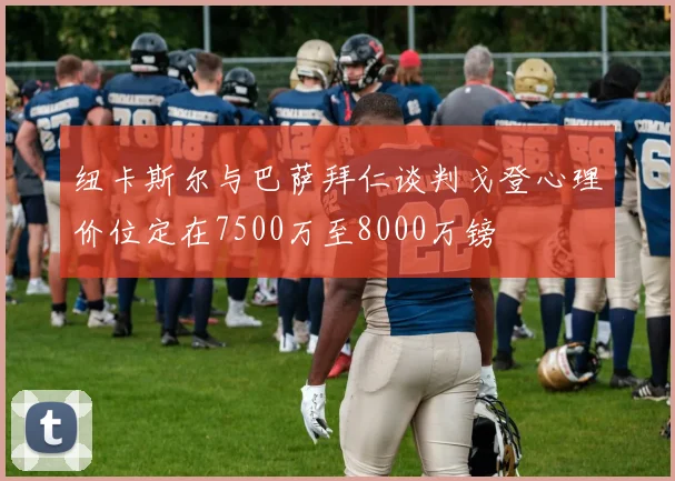 纽卡斯尔与巴萨拜仁谈判戈登心理价位定在7500万至8000万镑