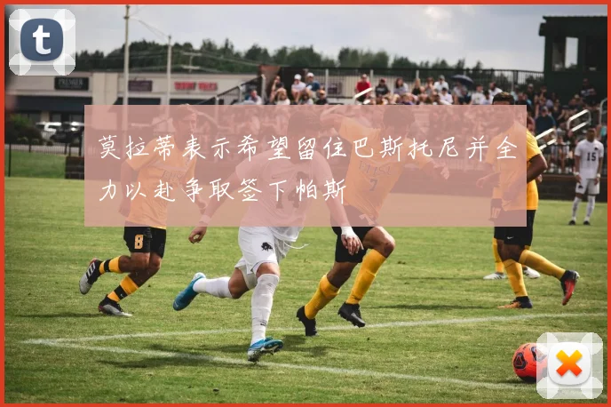 莫拉蒂表示希望留住巴斯托尼并全力以赴争取签下帕斯