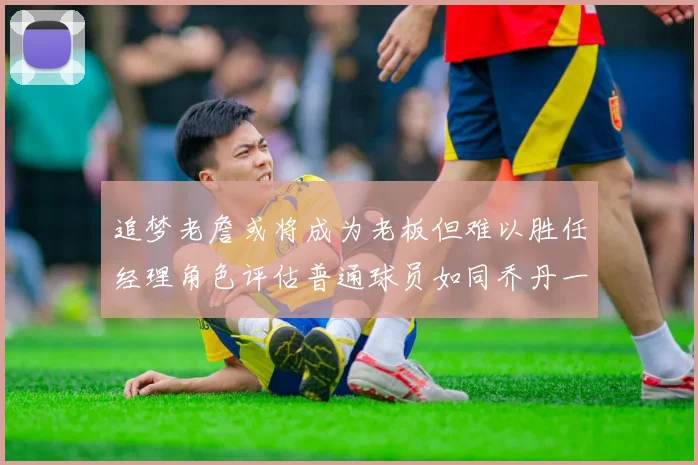 追梦老詹或将成为老板但难以胜任经理角色评估普通球员如同乔丹一样复杂