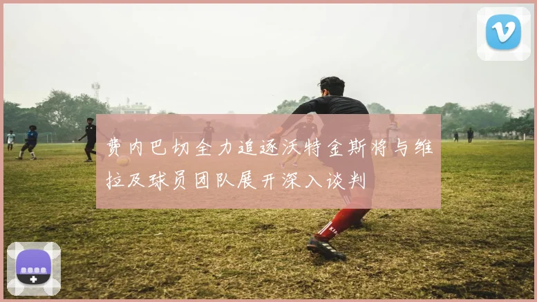 费内巴切全力追逐沃特金斯将与维拉及球员团队展开深入谈判